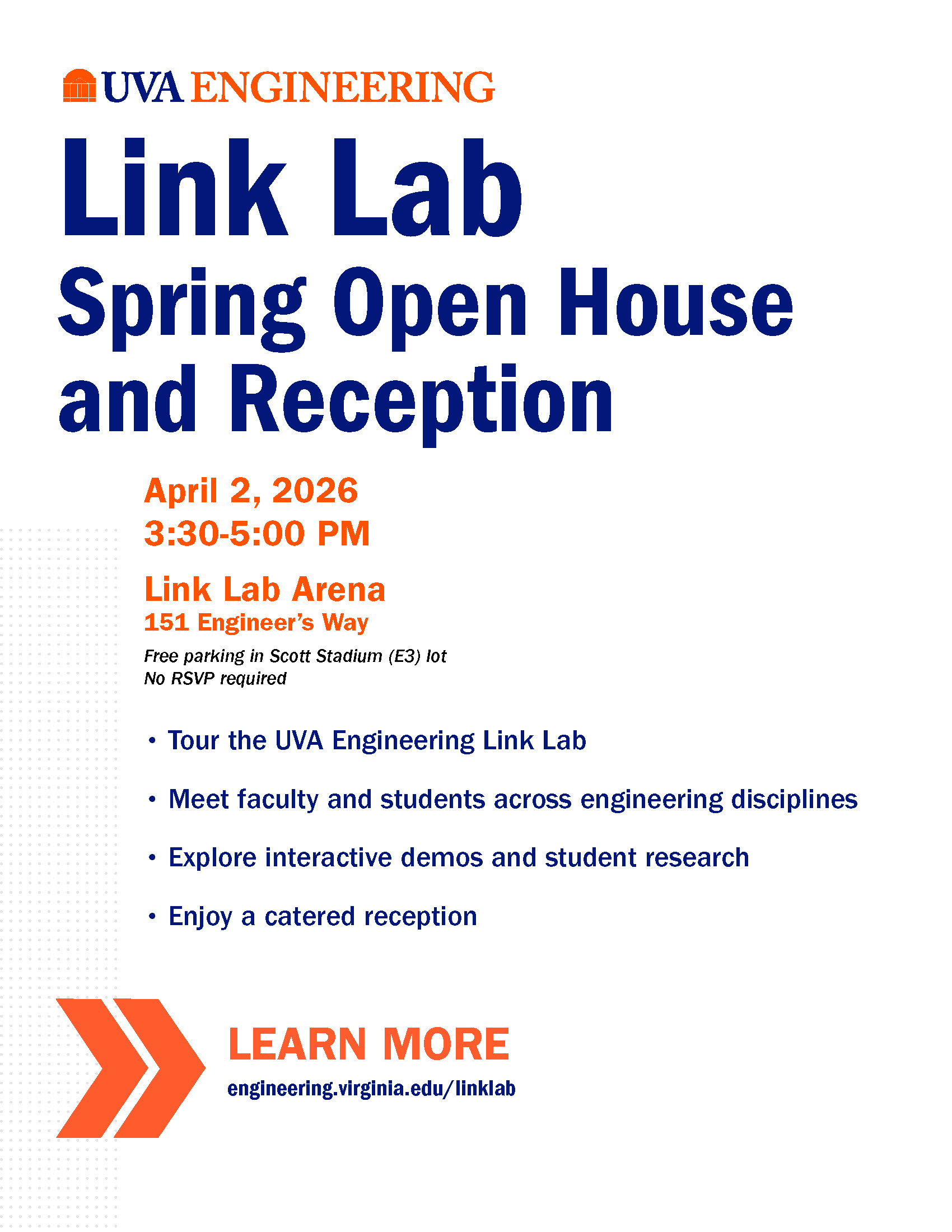 Image of flyer for UVA Engineering Link Lab Spring Open House and Reception on April 2, 2026 3:30-5:00pm :oml :an Arena 151 Engineer's Way Free Parking in Scott Stadium (E3) Lot No RSVP required. Bullet point items: Tour the Engineering LInk Lab, Meet faculty and students across engineering disciplines, Explore interactive demos and student research, Enjoy a catered reception. Orange double arrow image in front of Learn More engineering.virginia.edu/linklab