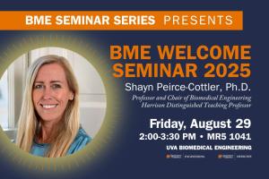 Event Flyer: BME Seminar Series Presents, BME Welcome Seminar 2025. Shayn Peirce-Cottler, Ph.D. Professor and Chair of Biomedical Engineering, Harrison Distinguished Teaching Professor. Friday, August 29. 2:00-3:30 PM, MR5 1041. There is a photo of Shayn surrounded by a decorative halo, and the UVA BME logo in the bottom left.